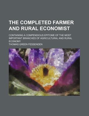 The Completed Farmer and Rural Economist; Containing a Compendious Epitome of the Most Important Branches of Agricultural and Rural Economy - Fessenden, Thomas Green