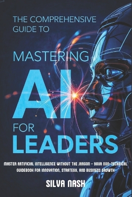 The Comprehensive Guide to Mastering AI for Leaders: Master Artificial Intelligence without the Jargon - Your Non-Technical Guidebook for Innovation, Strategy, and Business Growth - Nash, Silva