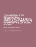 The Concession of the Mexican National Construction and the Mexican National Railway Companies as Reformed by the Law of June 30th 1886 (Classic Reprint)