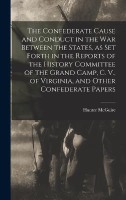 The Confederate Cause and Conduct in the war Between the States, as set Forth in the Reports of the History Committee of the Grand Camp, C. V., of Virginia, and Other Confederate Papers - McGuire, Hunter