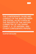 The Confederate Cause and Conduct in the War Between the States, as Set Forth in the Reports of the History Committee of the Grand Camp, C. V., of Virginia, and Other Confederate Papers