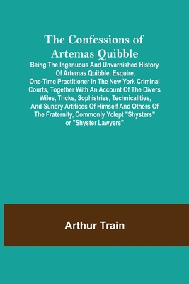The Confessions of Artemas Quibble; Being the Ingenuous and Unvarnished History of Artemas Quibble, Esquire, One-Time Practitioner in the New York Criminal Courts, Together with an Account of the Divers Wiles, Tricks, Sophistries, Technicalities, and... - Train, Arthur