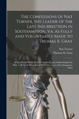 The Confessions of Nat Turner, the Leader of the Late Insurrection in Southampton, Va. As Fully and Voluntarily Made to Thomas R. Gray: In the Prison Where He Was Confined, and Acknowledged by Him to Be Such When Read Before the Court of Southampton; With - Turner, Nat, and Gray, Thomas R