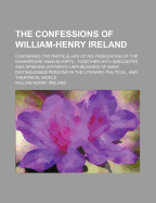 The Confessions of William-Henry Ireland; Containing the Particulars of His Fabrication of the Shakspeare Manuscripts Together with Anecdotes and Opinions (Hitherto Unpublished) of Many Distinguished Persons in the Literary, Political, and Theatrical...