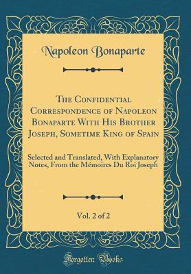 The Confidential Correspondence of Napoleon Bonaparte with His Brother Joseph, Sometime King of Spain, Vol. 2 of 2: Selected and Translated, with Explanatory Notes, from the Mmoires Du Roi Joseph (Classic Reprint) - Bonaparte, Napoleon