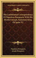 The Confidential Correspondence of Napoleon Bonaparte With His Brother Joseph, Sometime King of Spain, Vol. 2 of 2: Selected and Translated, With Explanatory Notes, From the M?moires Du Roi Joseph (Classic Reprint)