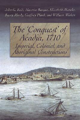 The 'Conquest' of Acadia, 1710: Imperial, Colonial, and Aboriginal Constructions - Reid, John G, Dr., and Basque, Maurice, and Mancke, Elizabeth, Dr.