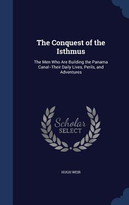 The Conquest of the Isthmus: The Men Who Are Building the Panama Canal--Their Daily Lives, Perils, and Adventures - Weir, Hugh