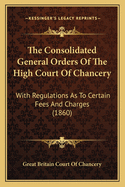 The Consolidated General Orders Of The High Court Of Chancery: With Regulations As To Certain Fees And Charges (1860)