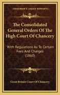 The Consolidated General Orders of the High Court of Chancery: With Regulations as to Certain Fees and Charges