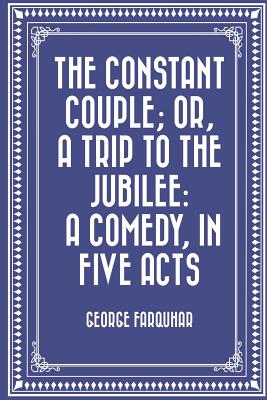 The Constant Couple; Or, a Trip to the Jubilee: A Comedy, in Five Acts - Farquhar, George