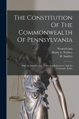 The Constitution Of The Commonwealth Of Pennsylvania: With An Introduction, Notes And References, And An Exhaustive Index - Pennsylvania (Creator), and Henry E Wallace (Creator), and Sanders, D