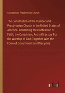 The Constitution of the Cumberland Presbyterian Church In the United States of America: Containing the Confession of Faith, the Catechism, And a Directory For the Worship of God; Together With the Form of Government and Discipline