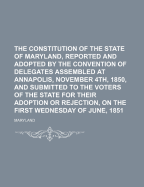 The Constitution of the State of Maryland, Reported and Adopted by the Convention of Delegates Assembled at Annapolis, November 4th, 1850, and Submitted to the Voters of the State for Their Adoption or Rejection, on the First Wednesday of June, 1851