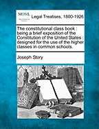 The Constitutional Class Book: Being a Brief Exposition of the Constitution of the United States. Designed for the Use of the Higher Classes in Common Schools