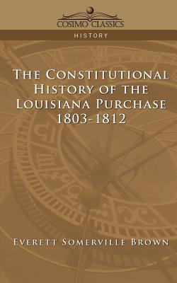 The Constitutional History of the Louisiana Purchase: 1803-1812 - Brown, Everett Somerville