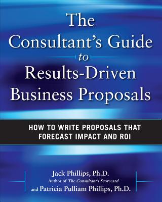 The Consultant's Guide to Results-Driven Business Proposals: How to Write Proposals That Forecast Impact and Roi - Phillips, Jack J, and Phillips, Patti