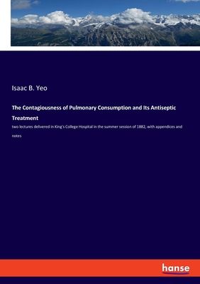 The Contagiousness of Pulmonary Consumption and Its Antiseptic Treatment: two lectures delivered in King's College Hospital in the summer session of 1882, with appendices and notes - Yeo, Isaac B
