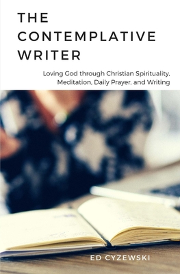 The Contemplative Writer: Loving God through Christian Spirituality, Meditation, Daily Prayer, and Writing - Cyzewski, Ed