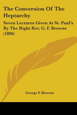 The Conversion Of The Heptarchy: Seven Lectures Given At St. Paul's By The Right Rev. G. F. Browne (1896) - Browne, George F