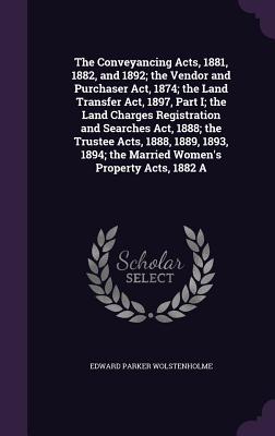 The Conveyancing Acts, 1881, 1882, and 1892; the Vendor and Purchaser Act, 1874; the Land Transfer Act, 1897, Part I; the Land Charges Registration and Searches Act, 1888; the Trustee Acts, 1888, 1889, 1893, 1894; the Married Women's Property Acts, 1882 A - Wolstenholme, Edward Parker