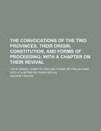 The Convocations of the Two Provinces, Their Origin, Constitution, and Forms of Proceeding; With a Chapter on Their Revival. Their Origin, Constitution and Forms of Proceeding, with a Chapter on Their Revival