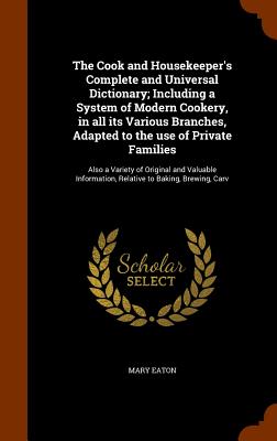 The Cook and Housekeeper's Complete and Universal Dictionary; Including a System of Modern Cookery, in All Its Various Branches, Adapted to the Use of Private Families: Also a Variety of Original and Valuable Information, Relative to Baking, Brewing, Carv - Eaton, Mary