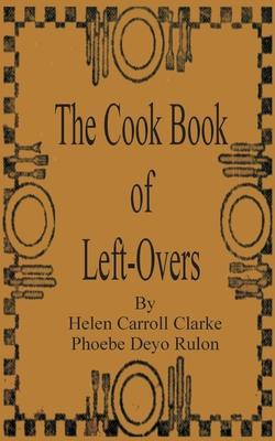 The Cook Book of Left-Overs - Clarke, Helen Carroll, and Rulon, Phoebe Devo