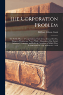 The Corporation Problem: The Public Phases of Corporations, Their Uses, Abuses, Benefits, Dangers, Wealth, and Power, With a Discussion of the Social, Industrial, Economic, and Political Questions to Which They Have Given Rise / by William W. Cook