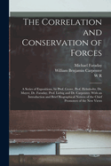 The Correlation and Conservation of Forces: A Series of Expositions, by Prof. Grove, Prof. Helmholtz, Dr. Mayer, Dr. Faraday, Prof. Liebig and Dr. Carpenter. With an Introduction and Brief Biographical Notices of the Chief Promoters of the new Views