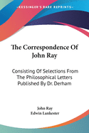 The Correspondence of John Ray: Consisting of Selections from the Philosophical Letters Published by Dr. Derham, and Original Letters of John Ray in the Collection of the British Museum