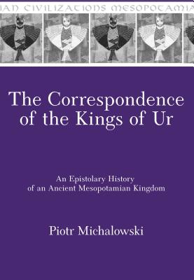 The Correspondence of the Kings of Ur: An Epistolary History of an Ancient Mesopotamian Kingdom - Michalowski, Piotr