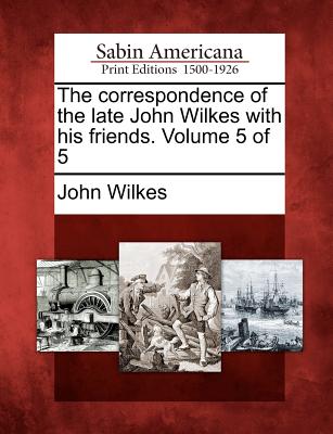 The Correspondence of the Late John Wilkes with His Friends. Volume 5 of 5 - Wilkes, John