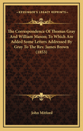 The Correspondence of Thomas Gray and William Mason; To Which Are Added Some Letters Addressed by Gray to the REV. James Brown (1853)