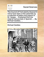 The Council of Trent Plainly Discover'd Not to Have Been a Free Assembly by a Collection of Letters and Papers of ... Dr. Vargas ... Published from the Original Manuscripts in Spanish, ... by Michael Geddes, ...