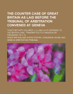 The Counter Case of Great Britain as Laid Before the Tribunal of Arbitration Convened at Geneva; Together with Volumes V, VI, and VII of Appendix to the British Case. Transmitted to Congress by President of U. S.