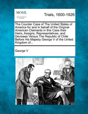 The Counter Case of the United States of America for and in Behalf of the Original American Claimants in This Case Their Heirs, Assigns, Representatives, and Devisees Versus the Republic of Chile Before His Majesty George V of the United Kingdom Of... - V, George