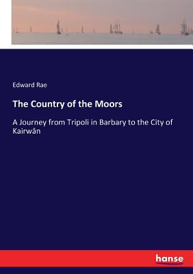 The Country of the Moors: A Journey from Tripoli in Barbary to the City of Kairwn - Rae, Edward