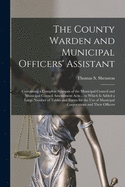 The County Warden and Municipal Officers' Assistant [microform]: Containing a Complete Synopsis of the Municipal Council and Municipal Council Amendment Acts ... to Which is Added a Large Number of Tables and Forms for the Use of Municipal...