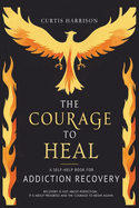 The Courage to Heal: A Self-Help Book for Addiction Recovery: Empowering You to Overcome Addiction, Build Resilience, and Reclaim Your Life