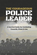 The Courageous Police Leader: A Survival Guide for Combating Cowards, Chaos, and Lies