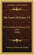 The Court of France V2: In the Sixteenth Century, 1514-1559 (1886)