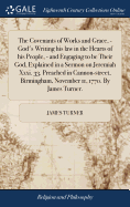 The Covenants of Works and Grace, - God's Writing his law in the Hearts of his People, - and Engaging to be Their God, Explained in a Sermon on Jeremiah Xxxi. 33. Preached in Cannon-street, Birmingham, November 11, 1770. By James Turner.