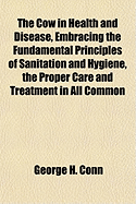 The Cow in Health and Disease, Embracing the Fundamental Principles of Sanitation and Hygiene, the Proper Care and Treatment in All Common