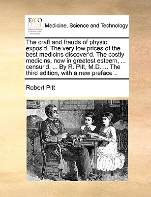 The craft and frauds of physic expos'd. The very low prices of the best medicins discover'd. The costly medicins, now in greatest esteem, ... censur'd. ... By R. Pitt, M.D. ... The third edition, with a new preface .. - Pitt, Robert