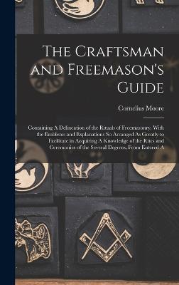 The Craftsman and Freemason's Guide: Containing A Delineation of the Rituals of Freemasonry, With the Emblems and Explanations So Arranged As Greatly to Facilitate in Acquiring A Knowledge of the Rites and Ceremonies of the Several Degrees, From Entered A - Moore, Cornelius