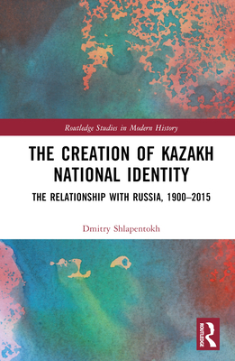 The Creation of Kazakh National Identity: The Relationship with Russia, 1900-2015 - Shlapentokh, Dmitry V