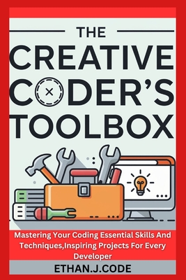 The Creative Coder's Toolbox: Mastering Your Coding Essential Skills And Techniques, Inspiring Projects For Every Developer - Code, Ethan J