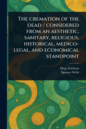 The Cremation of the Dead / Considered From an Aesthetic, Sanitary, Religious, Historical, Medico-legal, and Economical Standpoint