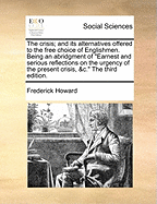 The Crisis; And Its Alternatives Offered to the Free Choice of Englishmen: Being an Abridgment of "earnest and Serious Reflections on the Urgency of the Present Crisis, &c." (Classic Reprint)